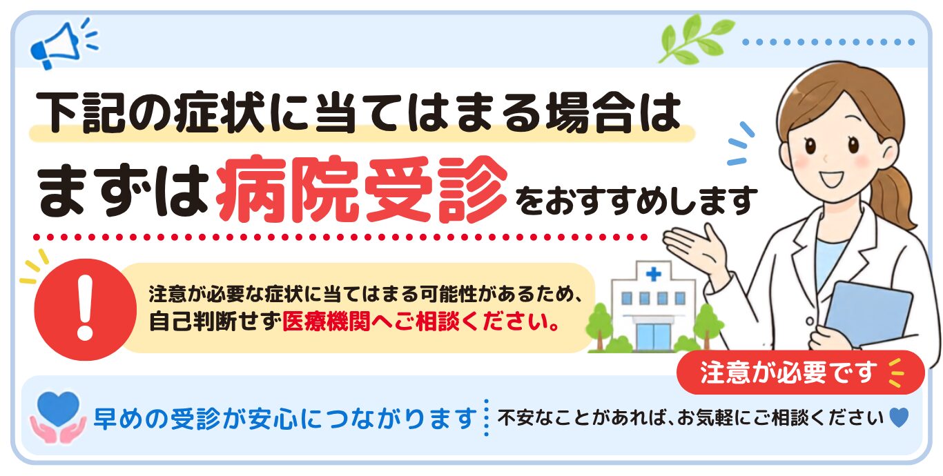 下記の症状にあてはまる場合はまずは病院受診をおすすめします！